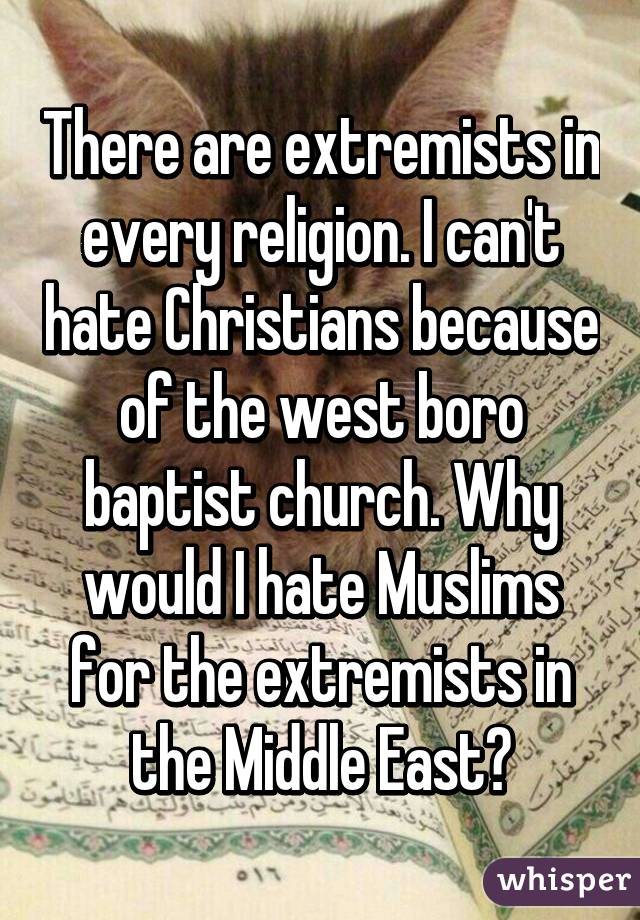 There are extremists in every religion. I can't hate Christians because of the west boro baptist church. Why would I hate Muslims for the extremists in the Middle East?