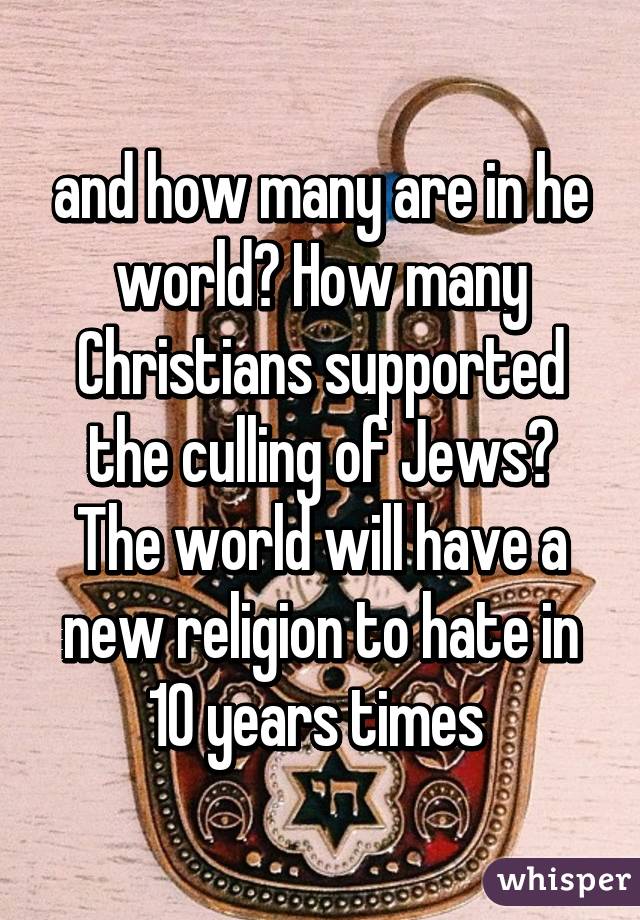 and how many are in he world? How many Christians supported the culling of Jews? The world will have a new religion to hate in 10 years times 