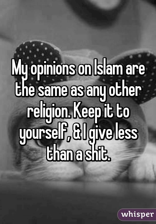 My opinions on Islam are the same as any other religion. Keep it to yourself, & I give less than a shit.