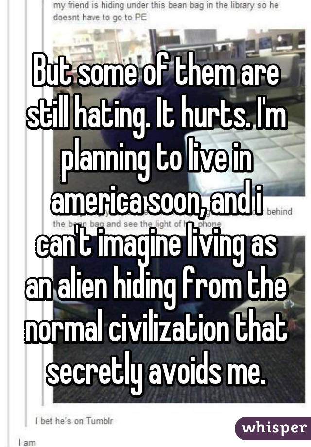 But some of them are still hating. It hurts. I'm planning to live in america soon, and i can't imagine living as an alien hiding from the normal civilization that secretly avoids me.