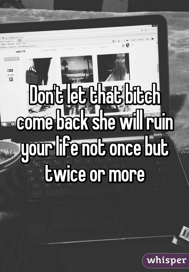 Don't let that bitch come back she will ruin your life not once but twice or more