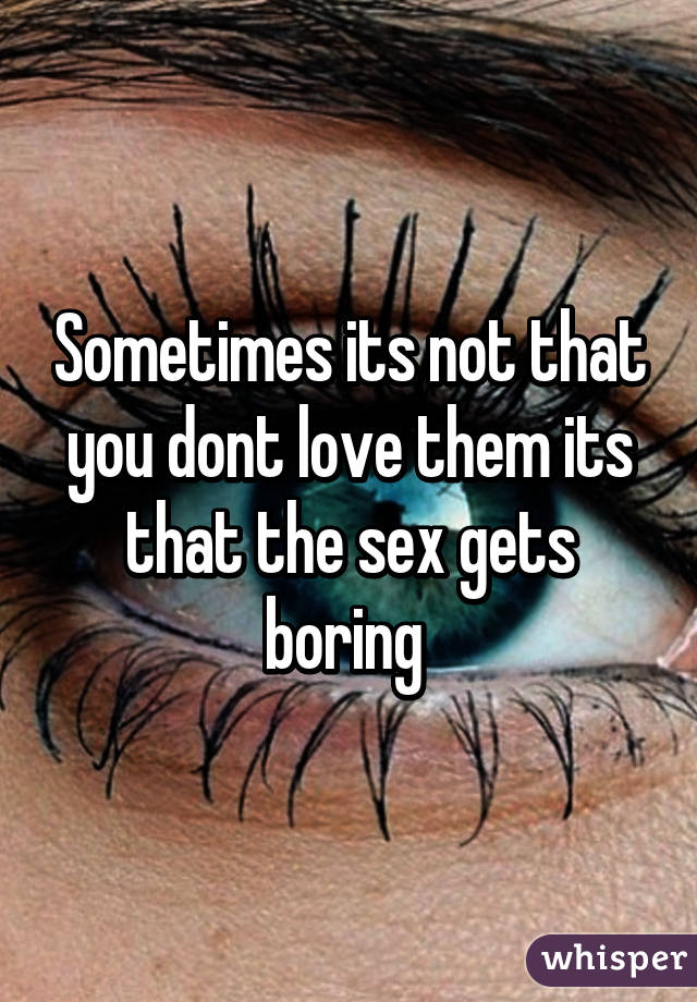 Sometimes its not that you dont love them its that the sex gets boring 