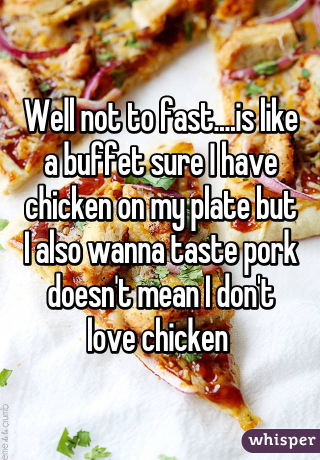 Well not to fast....is like a buffet sure I have chicken on my plate but I also wanna taste pork doesn't mean I don't love chicken 