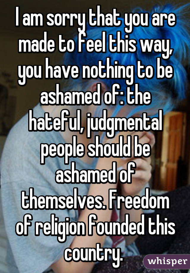 I am sorry that you are made to feel this way, you have nothing to be ashamed of: the hateful, judgmental people should be ashamed of themselves. Freedom of religion founded this country. 