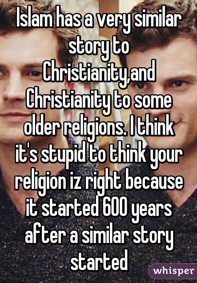 Islam has a very similar story to Christianity,and Christianity to some older religions. I think it's stupid to think your religion iz right because it started 600 years after a similar story started