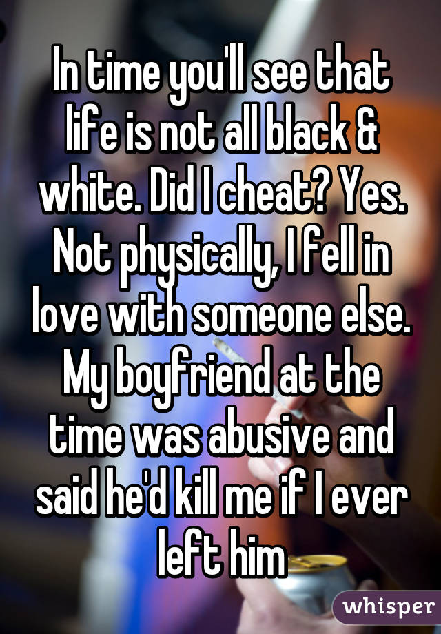 In time you'll see that life is not all black & white. Did I cheat? Yes. Not physically, I fell in love with someone else. My boyfriend at the time was abusive and said he'd kill me if I ever left him