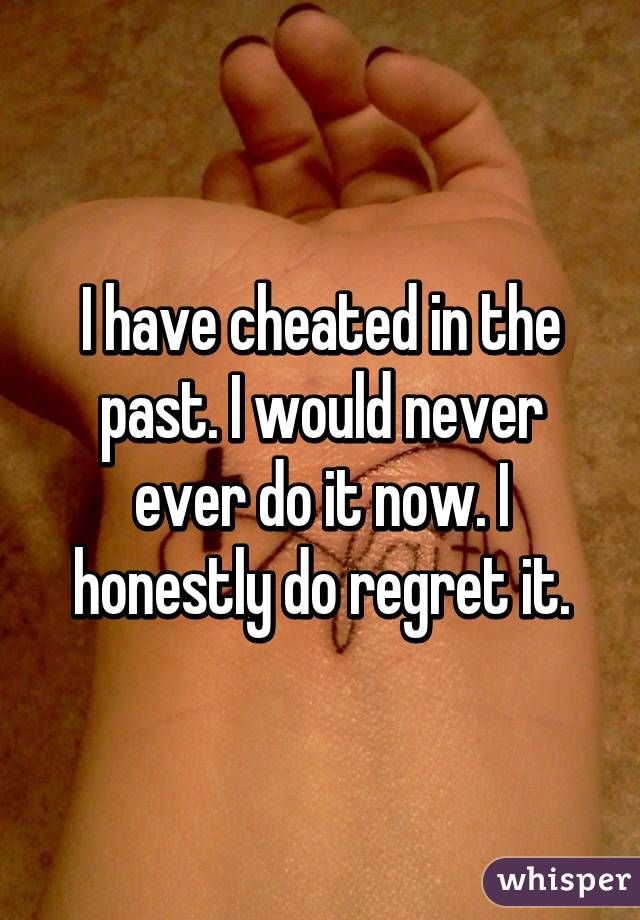 I have cheated in the past. I would never ever do it now. I honestly do regret it.