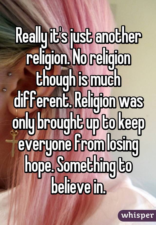 Really it's just another religion. No religion though is much different. Religion was only brought up to keep everyone from losing hope. Something to believe in.