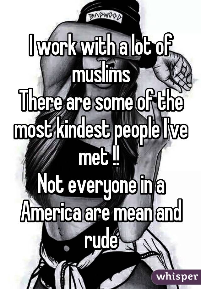 I work with a lot of muslims
There are some of the most kindest people I've met !! 
Not everyone in a America are mean and rude