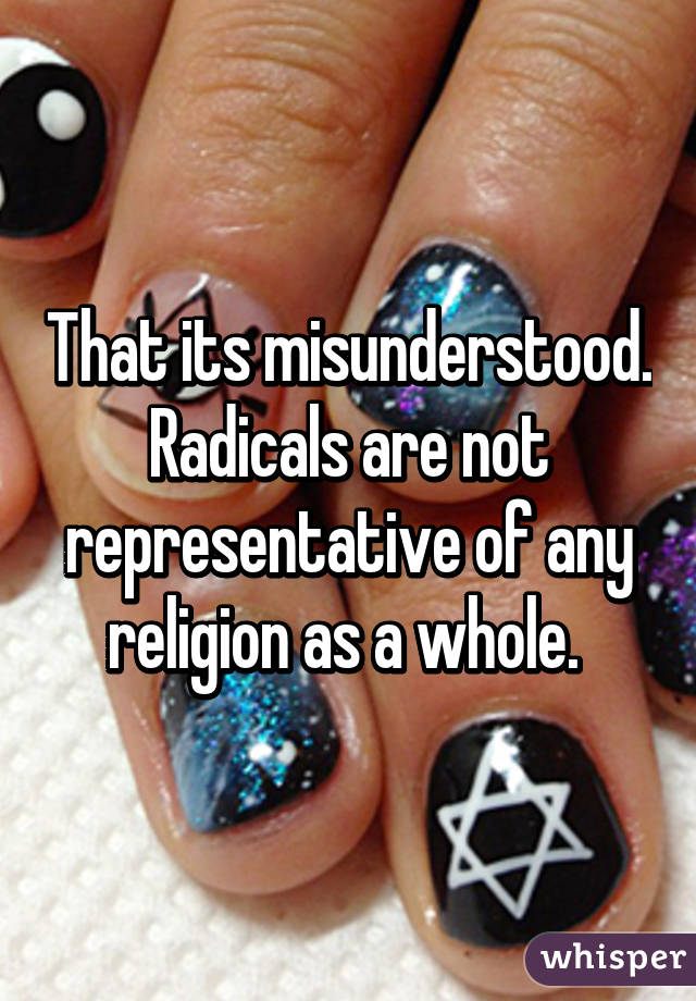 That its misunderstood. Radicals are not representative of any religion as a whole. 