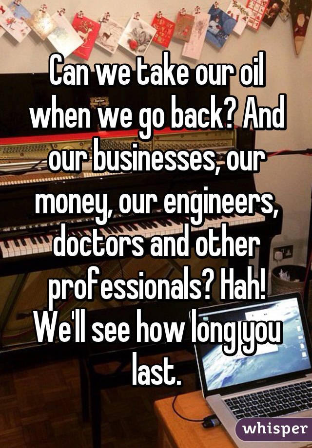 Can we take our oil when we go back? And our businesses, our money, our engineers, doctors and other professionals? Hah! We'll see how long you last.