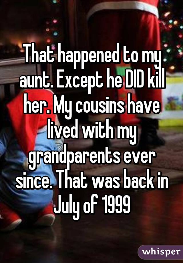 That happened to my aunt. Except he DID kill her. My cousins have lived with my grandparents ever since. That was back in July of 1999