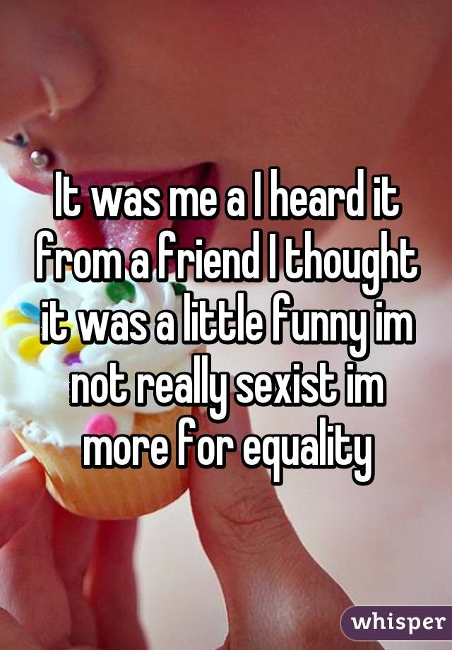 It was me a I heard it from a friend I thought it was a little funny im not really sexist im more for equality