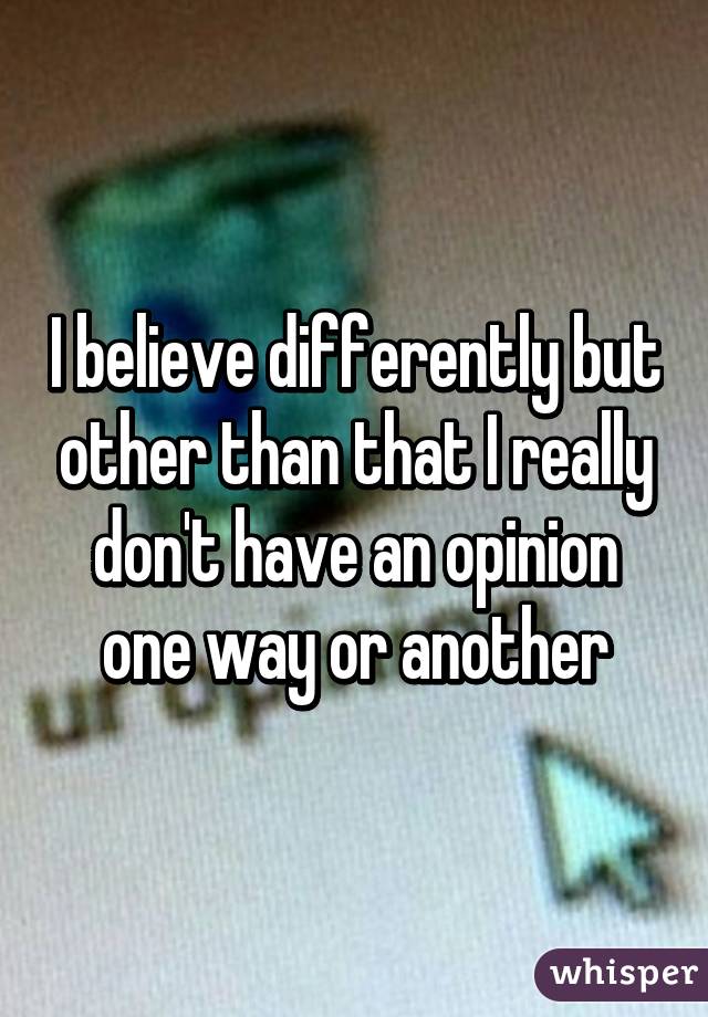 I believe differently but other than that I really don't have an opinion one way or another