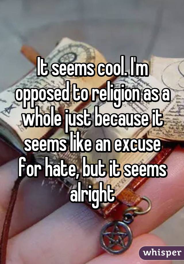 It seems cool. I'm opposed to religion as a whole just because it seems like an excuse for hate, but it seems alright