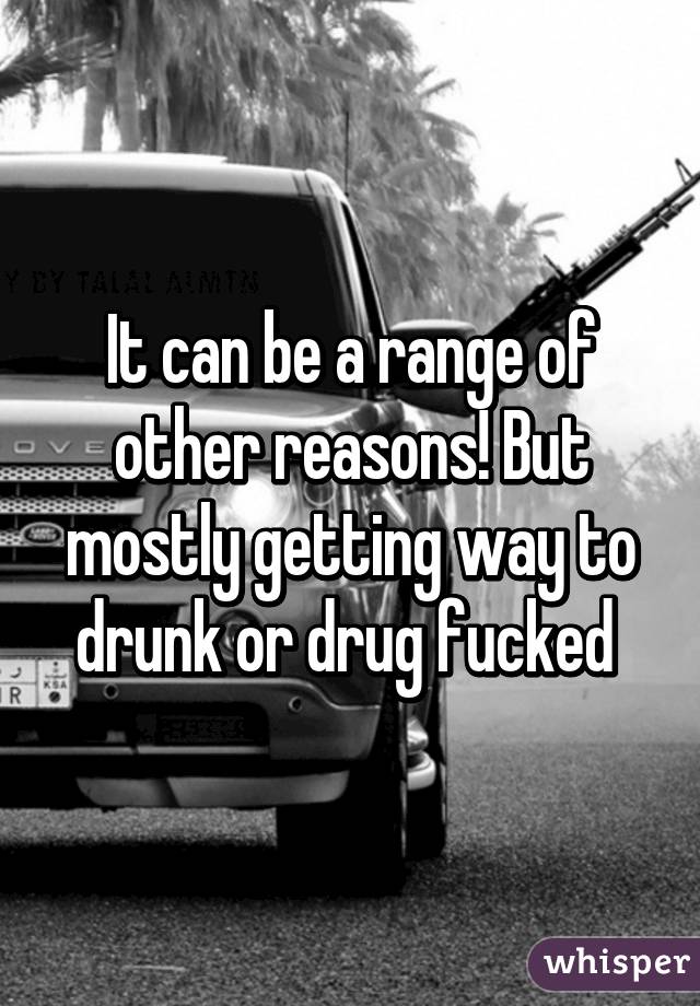 It can be a range of other reasons! But mostly getting way to drunk or drug fucked 