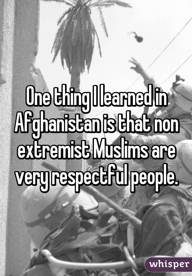 One thing I learned in Afghanistan is that non extremist Muslims are very respectful people.