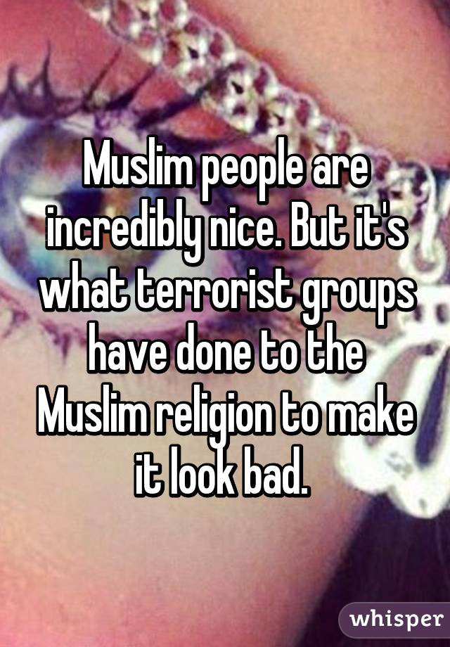 Muslim people are incredibly nice. But it's what terrorist groups have done to the Muslim religion to make it look bad. 