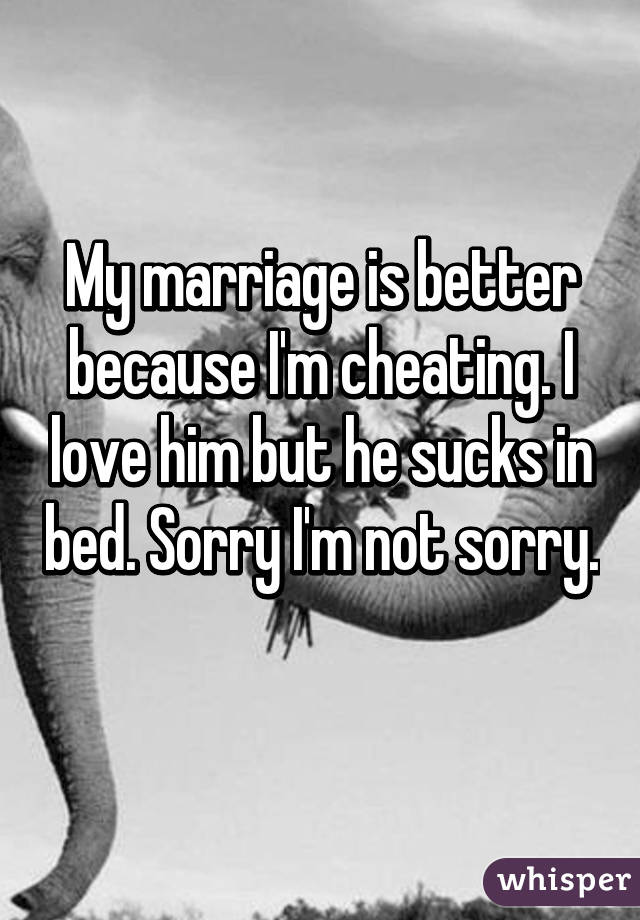 My marriage is better because I'm cheating. I love him but he sucks in bed. Sorry I'm not sorry. 