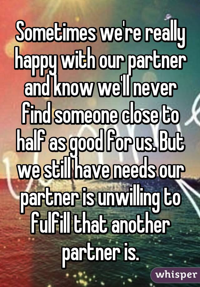 Sometimes we're really happy with our partner and know we'll never find someone close to half as good for us. But we still have needs our partner is unwilling to fulfill that another partner is.