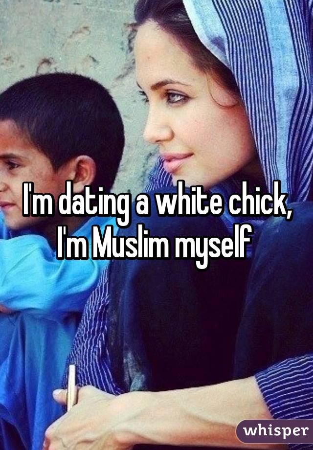 I'm dating a white chick, I'm Muslim myself 