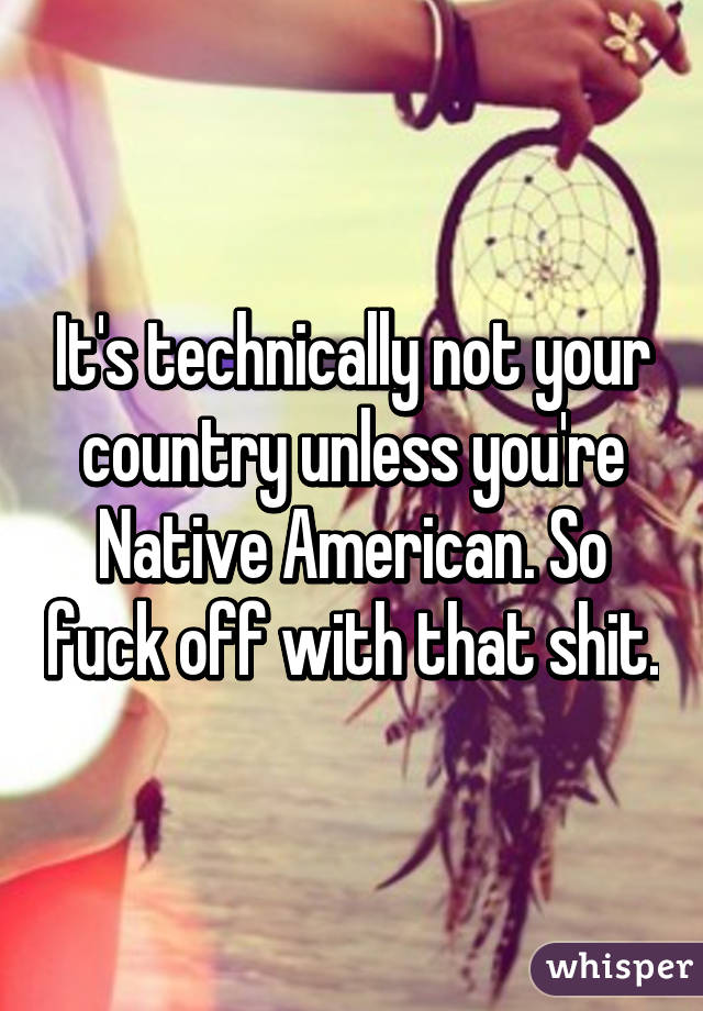 It's technically not your country unless you're Native American. So fuck off with that shit.