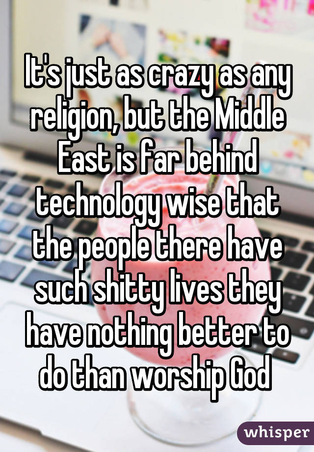 It's just as crazy as any religion, but the Middle East is far behind technology wise that the people there have such shitty lives they have nothing better to do than worship God 