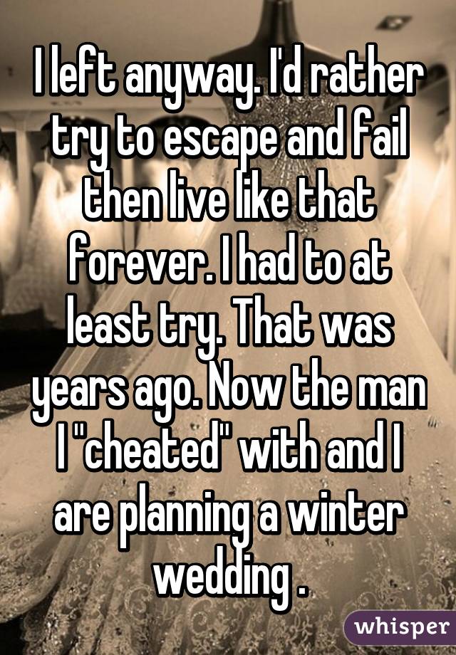 I left anyway. I'd rather try to escape and fail then live like that forever. I had to at least try. That was years ago. Now the man I "cheated" with and I are planning a winter wedding .