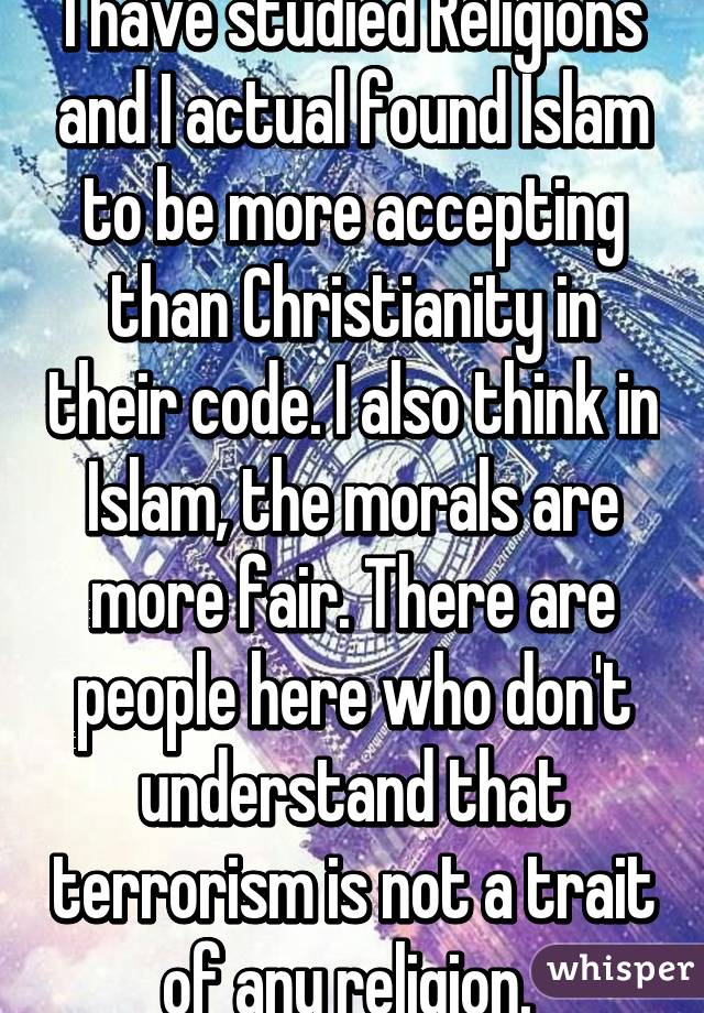 I have studied Religions and I actual found Islam to be more accepting than Christianity in their code. I also think in Islam, the morals are more fair. There are people here who don't understand that terrorism is not a trait of any religion. 