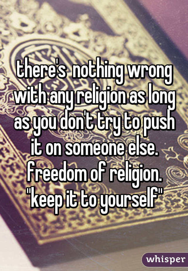 there's  nothing wrong with any religion as long as you don't try to push it on someone else. freedom of religion. "keep it to yourself"