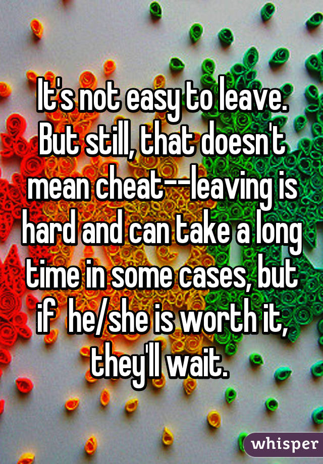 It's not easy to leave. But still, that doesn't mean cheat--leaving is hard and can take a long time in some cases, but if  he/she is worth it, they'll wait. 