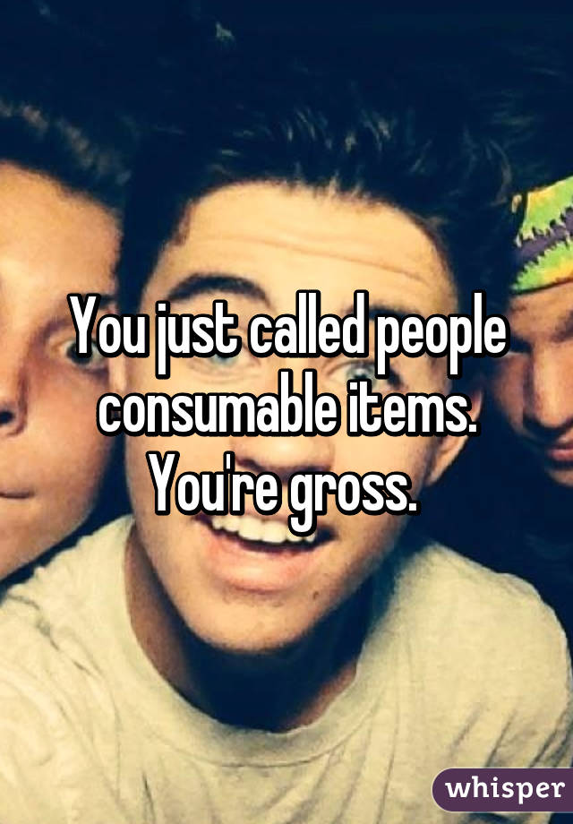 You just called people consumable items. You're gross. 