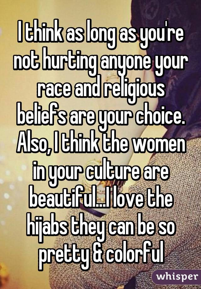 I think as long as you're not hurting anyone your race and religious beliefs are your choice. Also, I think the women in your culture are beautiful...I love the hijabs they can be so pretty & colorful