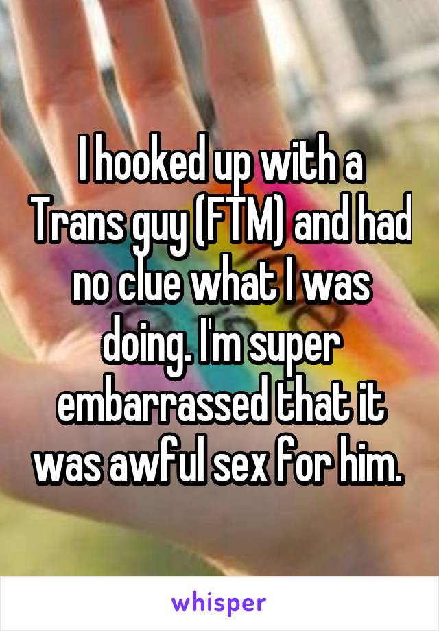 I hooked up with a Trans guy (FTM) and had no clue what I was doing. I'm super embarrassed that it was awful sex for him. 
