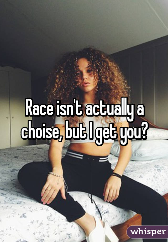 Race isn't actually a choise, but I get you😂