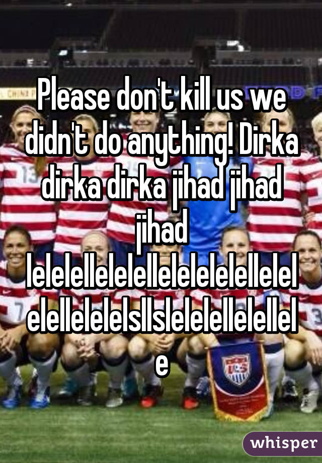 Please don't kill us we didn't do anything! Dirka dirka dirka jihad jihad jihad lelelellelelellelelelelellelelelellelelelsllslelelellelellele