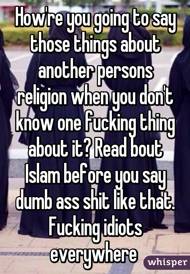 How're you going to say those things about another persons religion when you don't know one fucking thing about it? Read bout Islam before you say dumb ass shit like that. Fucking idiots everywhere 