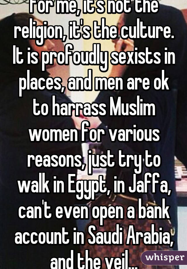 For me, it's not the religion, it's the culture. It is profoudly sexists in places, and men are ok to harrass Muslim women for various reasons, just try to walk in Egypt, in Jaffa, can't even open a bank account in Saudi Arabia, and the veil...