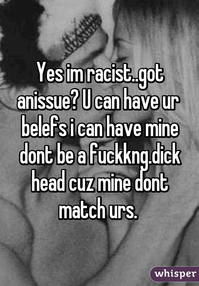 Yes im racist..got anissue? U can have ur  belefs i can have mine dont be a fuckkng.dick head cuz mine dont match urs. 