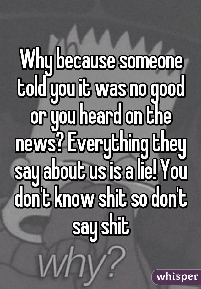 Why because someone told you it was no good or you heard on the news? Everything they say about us is a lie! You don't know shit so don't say shit