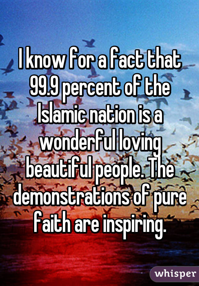 I know for a fact that 99.9 percent of the Islamic nation is a wonderful loving beautiful people. The demonstrations of pure faith are inspiring.