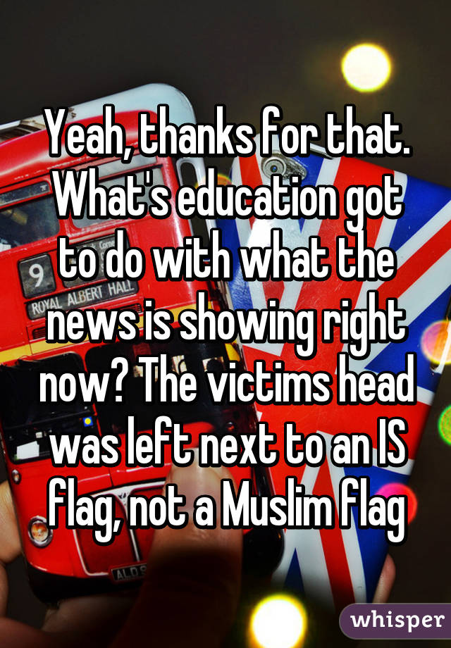 Yeah, thanks for that. What's education got to do with what the news is showing right now? The victims head was left next to an IS flag, not a Muslim flag