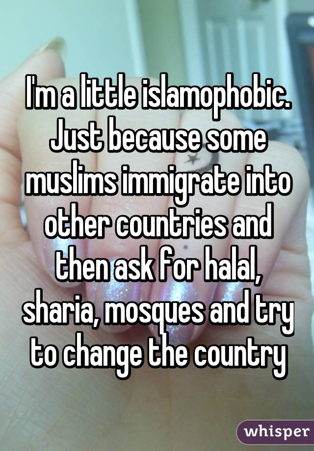 I'm a little islamophobic. Just because some muslims immigrate into other countries and then ask for halal, sharia, mosques and try to change the country