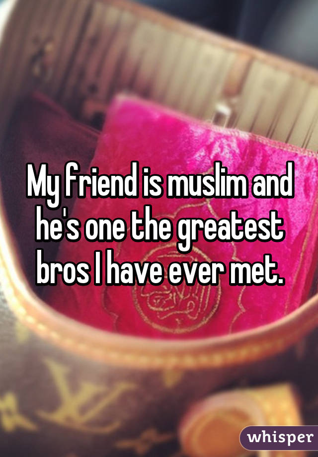 My friend is muslim and he's one the greatest bros I have ever met.