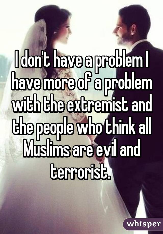 I don't have a problem I have more of a problem with the extremist and the people who think all Muslims are evil and terrorist. 