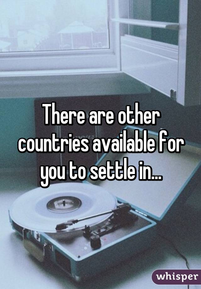 There are other countries available for you to settle in...