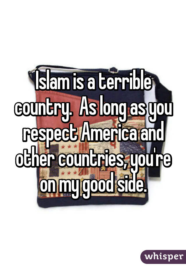 Islam is a terrible country.  As long as you respect America and other countries, you're on my good side.