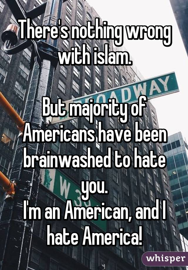 There's nothing wrong with islam.

But majority of Americans have been brainwashed to hate you.
I'm an American, and I hate America!