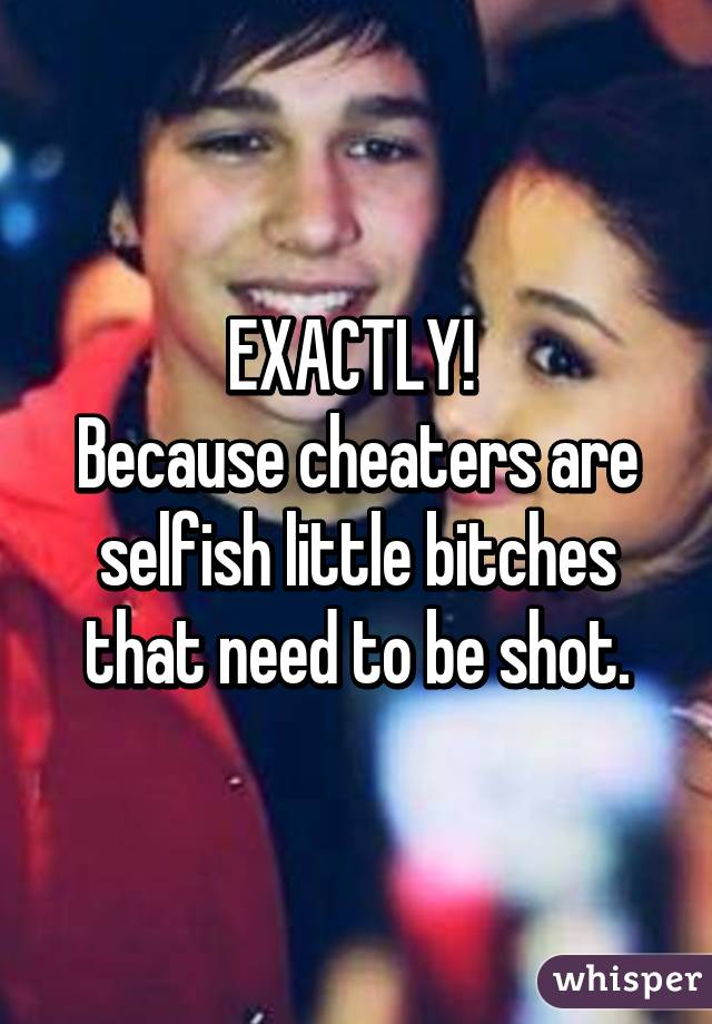 EXACTLY! 
Because cheaters are selfish little bitches that need to be shot.