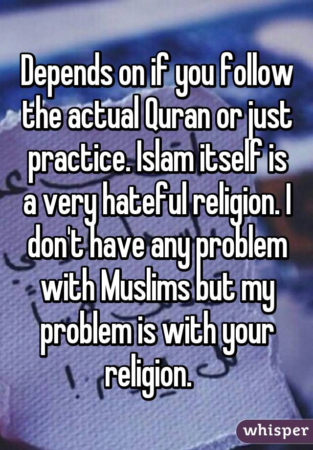 Depends on if you follow the actual Quran or just practice. Islam itself is a very hateful religion. I don't have any problem with Muslims but my problem is with your religion.   